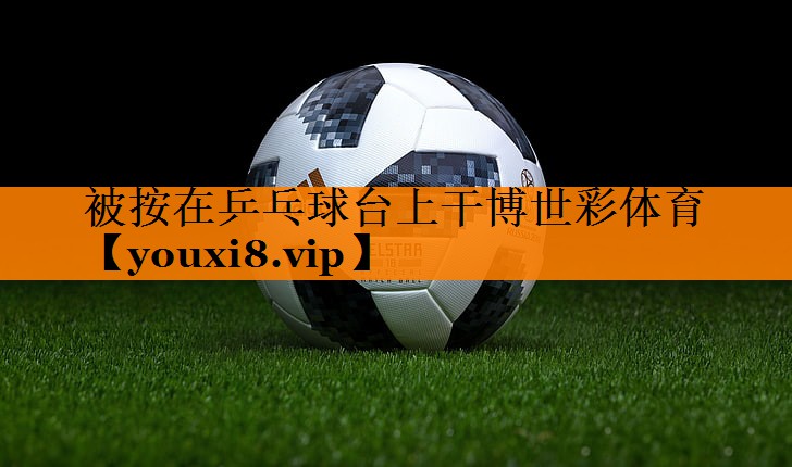 被按在乒乓球台上干博世彩体育