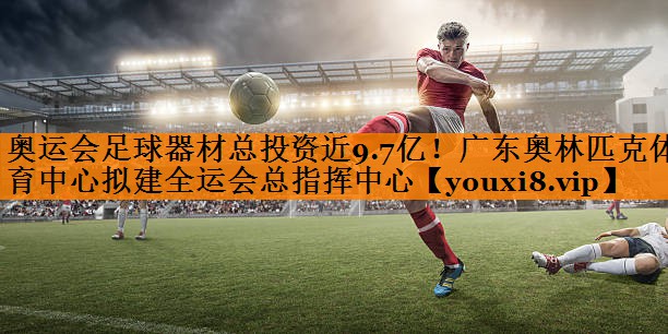 奥运会足球器材总投资近9.7亿！广东奥林匹克体育中心拟建全运会总指挥中心