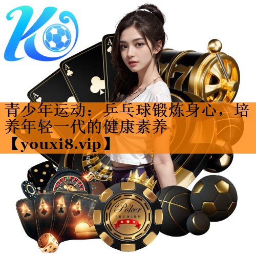 青少年运动：乒乓球锻炼身心，培养年轻一代的健康素养