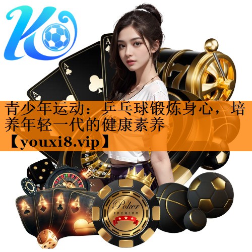 青少年运动：乒乓球锻炼身心，培养年轻一代的健康素养