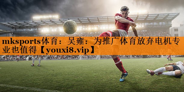 mksports体育：吴雍：为推广体育放弃电机专业也值得