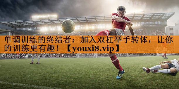 单调训练的终结者：加入双杠举手转体，让你的训练更有趣！